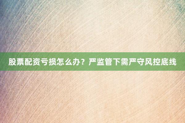 股票配资亏损怎么办？严监管下需严守风控底线