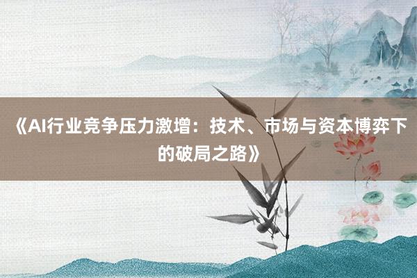 《AI行业竞争压力激增：技术、市场与资本博弈下的破局之路》