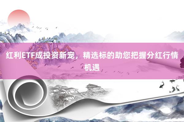 红利ETF成投资新宠，精选标的助您把握分红行情机遇