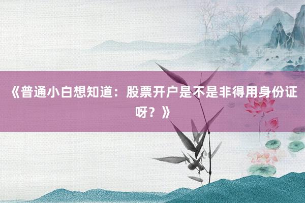 《普通小白想知道：股票开户是不是非得用身份证呀？》