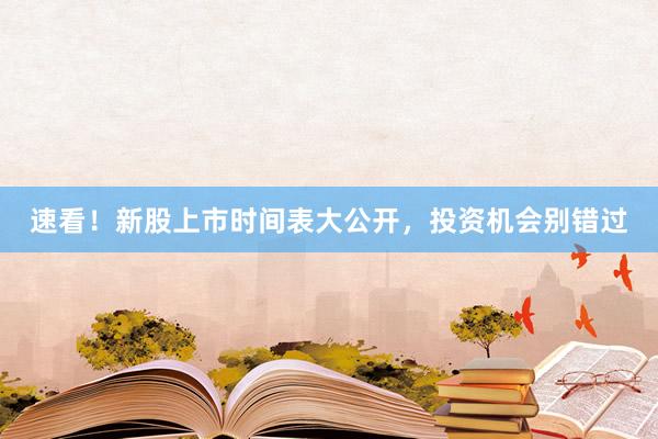速看！新股上市时间表大公开，投资机会别错过