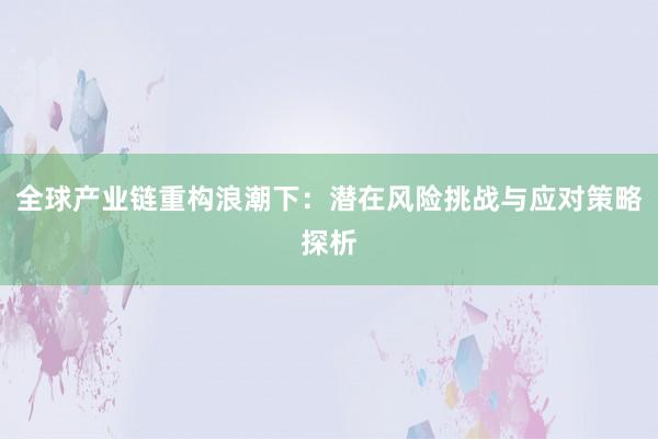 全球产业链重构浪潮下：潜在风险挑战与应对策略探析