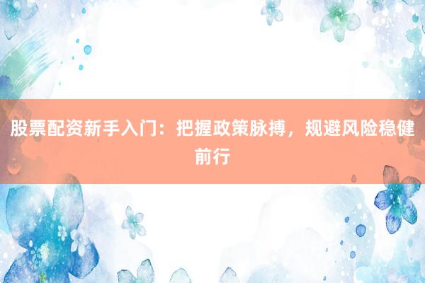 股票配资新手入门：把握政策脉搏，规避风险稳健前行