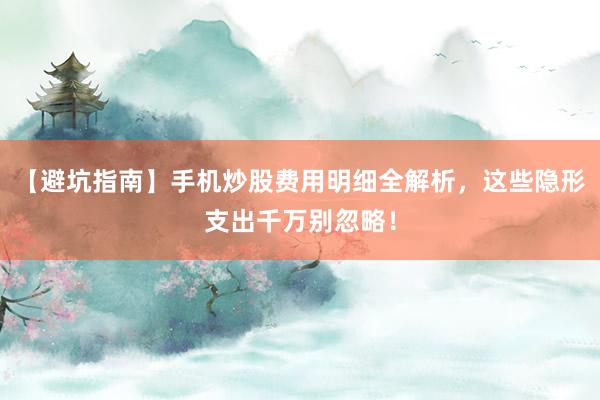 【避坑指南】手机炒股费用明细全解析，这些隐形支出千万别忽略！