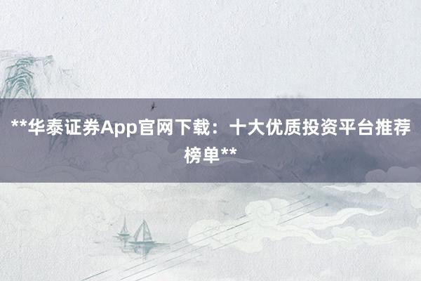 **华泰证券App官网下载：十大优质投资平台推荐榜单**