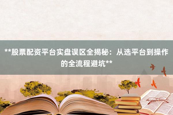 **股票配资平台实盘误区全揭秘：从选平台到操作的全流程避坑**