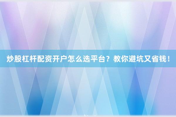 炒股杠杆配资开户怎么选平台？教你避坑又省钱！