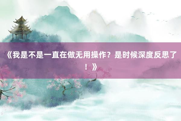 《我是不是一直在做无用操作？是时候深度反思了！》