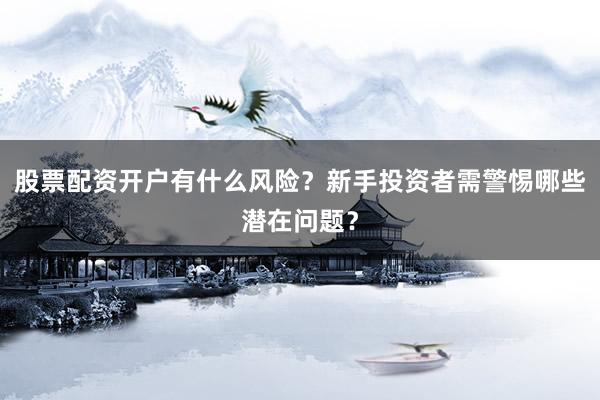 股票配资开户有什么风险？新手投资者需警惕哪些潜在问题？