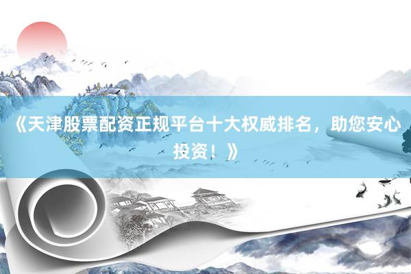 《天津股票配资正规平台十大权威排名，助您安心投资！》
