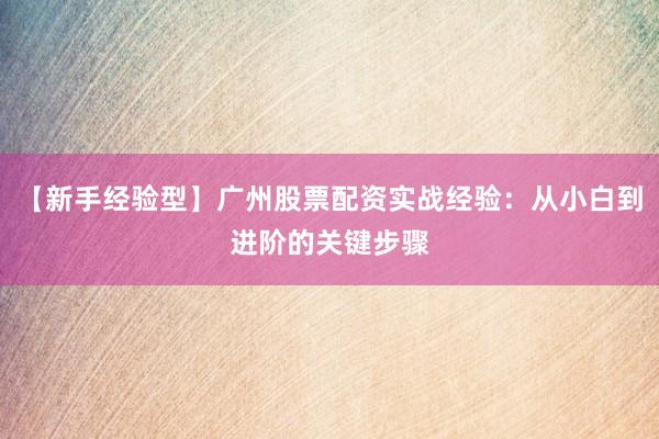 【新手经验型】广州股票配资实战经验：从小白到进阶的关键步骤