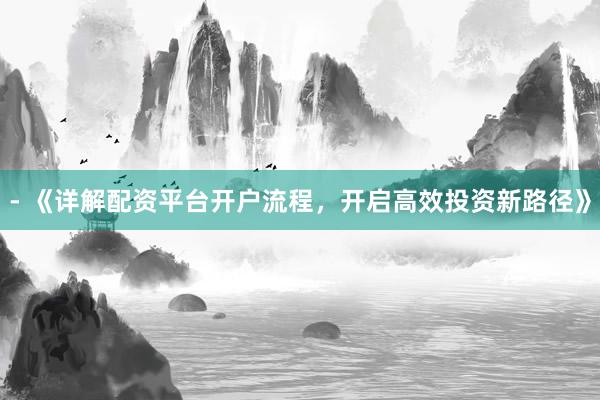 - 《详解配资平台开户流程，开启高效投资新路径》