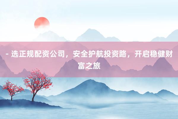 - 选正规配资公司，安全护航投资路，开启稳健财富之旅