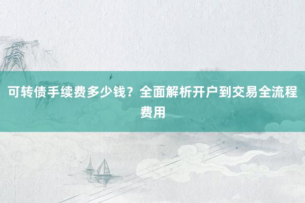 可转债手续费多少钱？全面解析开户到交易全流程费用