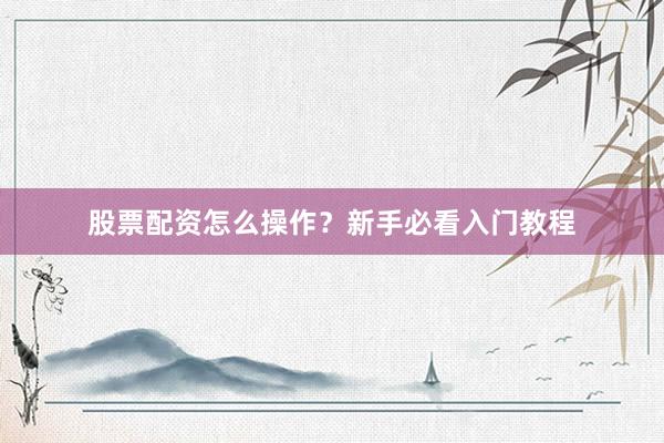 股票配资怎么操作？新手必看入门教程