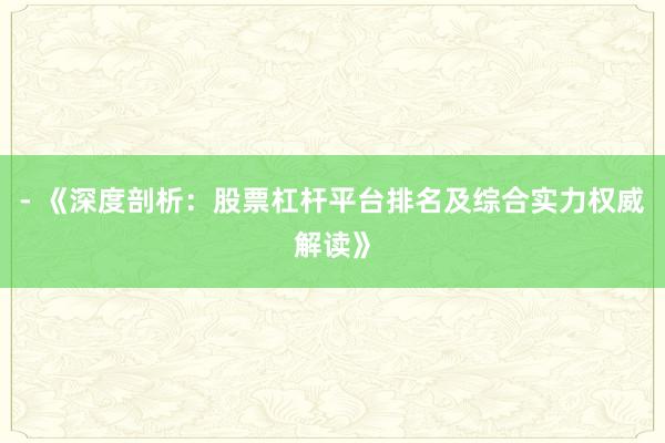 - 《深度剖析：股票杠杆平台排名及综合实力权威解读》
