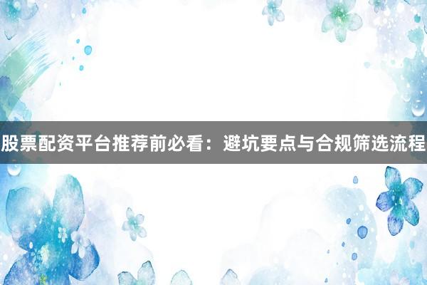 股票配资平台推荐前必看：避坑要点与合规筛选流程