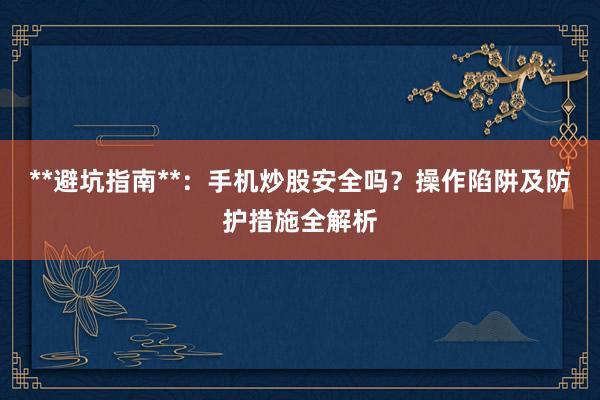 **避坑指南**：手机炒股安全吗？操作陷阱及防护措施全解析