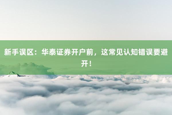新手误区：华泰证券开户前，这常见认知错误要避开！