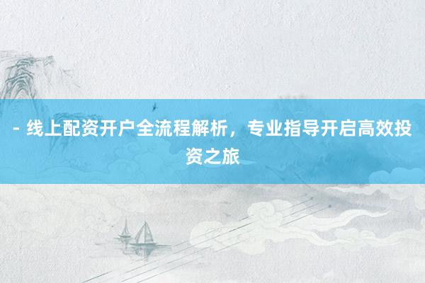 - 线上配资开户全流程解析，专业指导开启高效投资之旅