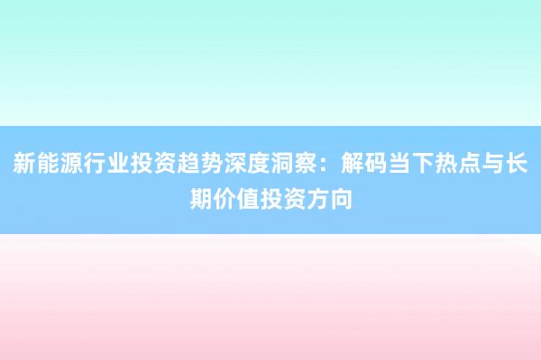 新能源行业投资趋势深度洞察：解码当下热点与长期价值投资方向