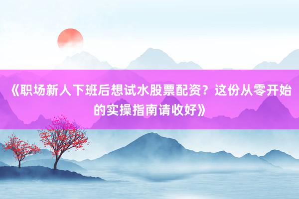 《职场新人下班后想试水股票配资？这份从零开始的实操指南请收好》