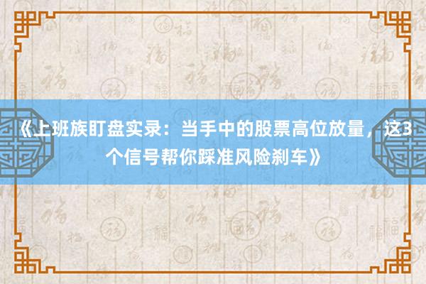 《上班族盯盘实录：当手中的股票高位放量，这3个信号帮你踩准风险刹车》