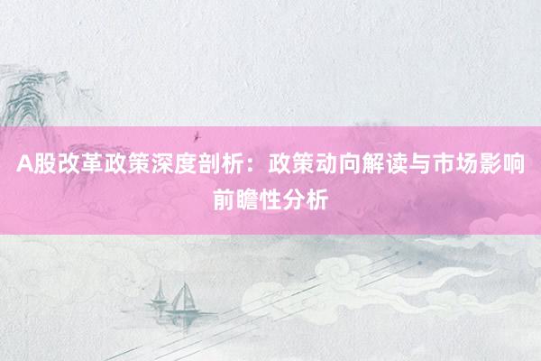 A股改革政策深度剖析：政策动向解读与市场影响前瞻性分析